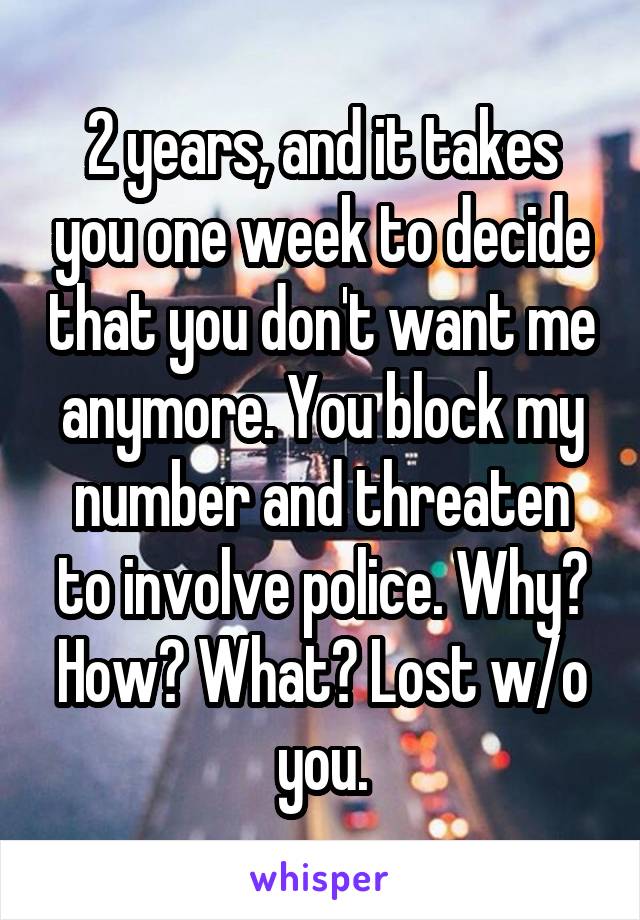 2 years, and it takes you one week to decide that you don't want me anymore. You block my number and threaten to involve police. Why? How? What? Lost w/o you.