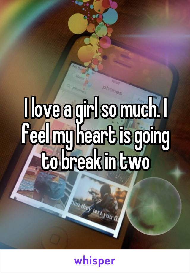I love a girl so much. I feel my heart is going to break in two