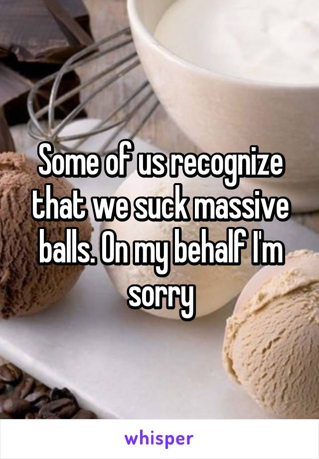 Some of us recognize that we suck massive balls. On my behalf I'm sorry