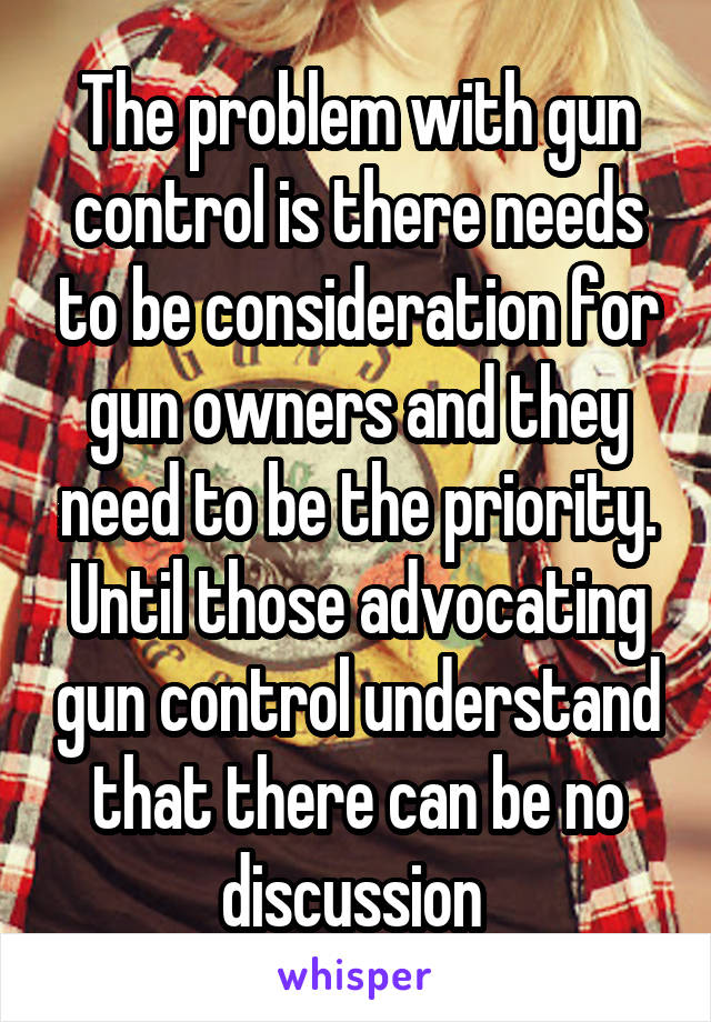 The problem with gun control is there needs to be consideration for gun owners and they need to be the priority. Until those advocating gun control understand that there can be no discussion 
