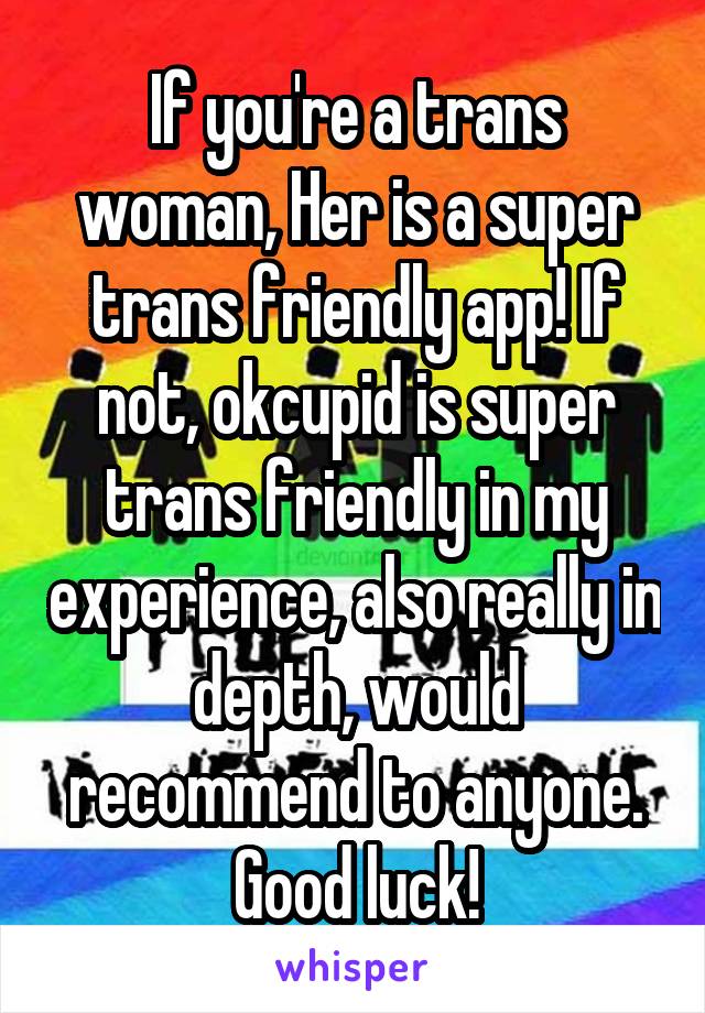 If you're a trans woman, Her is a super trans friendly app! If not, okcupid is super trans friendly in my experience, also really in depth, would recommend to anyone. Good luck!