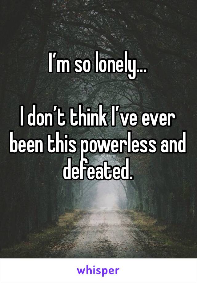 I’m so lonely...

I don’t think I’ve ever been this powerless and defeated.