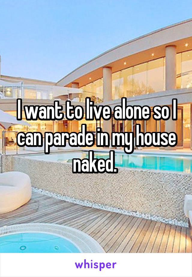 I want to live alone so I can parade in my house naked. 