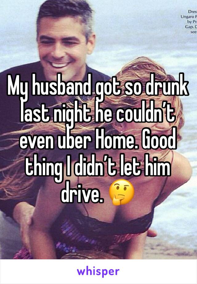 My husband got so drunk last night he couldn’t even uber Home. Good thing I didn’t let him drive. 🤔