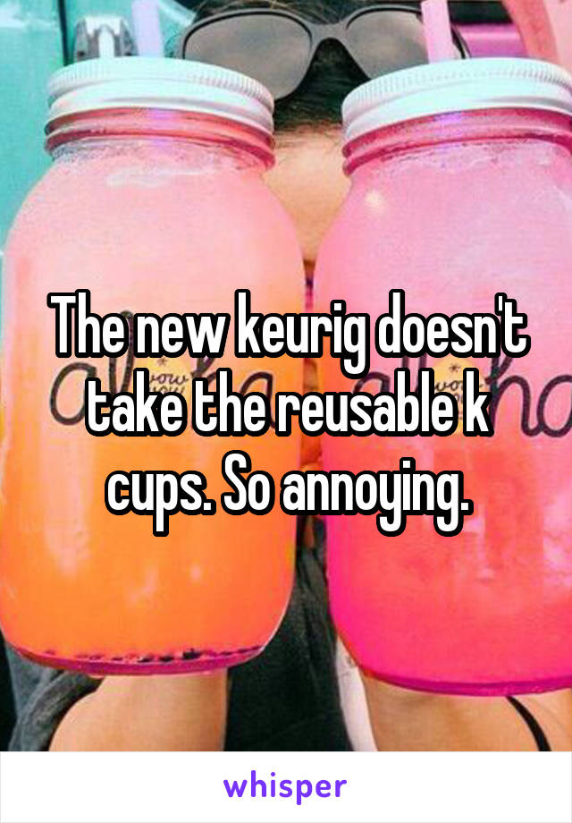 The new keurig doesn't take the reusable k cups. So annoying.
