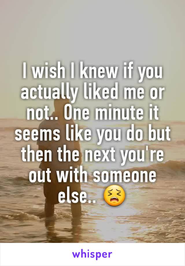 I wish I knew if you actually liked me or not.. One minute it seems like you do but then the next you're out with someone else.. 😣