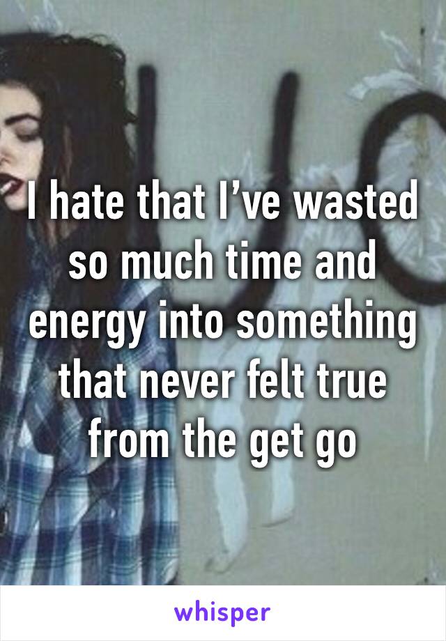 I hate that I’ve wasted so much time and energy into something that never felt true from the get go
