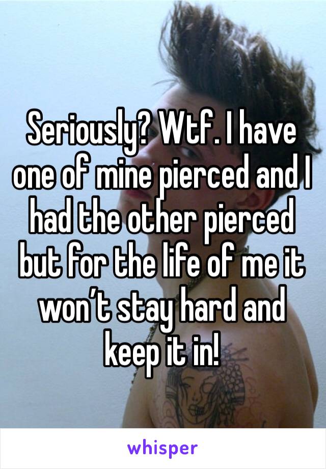 Seriously? Wtf. I have one of mine pierced and I had the other pierced but for the life of me it won’t stay hard and keep it in!