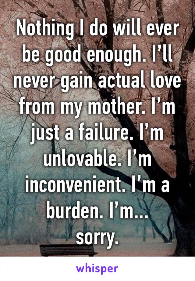 Nothing I do will ever be good enough. I’ll never gain actual love from my mother. I’m just a failure. I’m unlovable. I’m inconvenient. I’m a burden. I’m...
sorry.