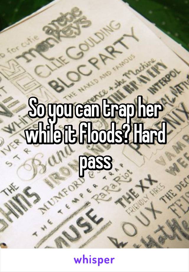 So you can trap her while it floods? Hard pass