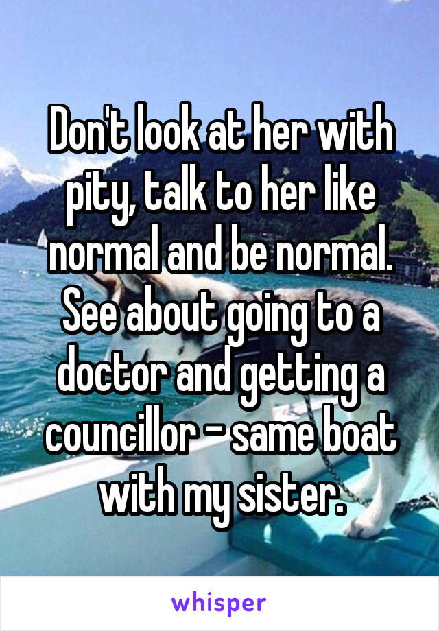 Don't look at her with pity, talk to her like normal and be normal. See about going to a doctor and getting a councillor - same boat with my sister.