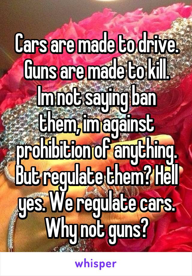 Cars are made to drive. Guns are made to kill.
Im not saying ban them, im against prohibition of anything. But regulate them? Hell yes. We regulate cars. Why not guns?