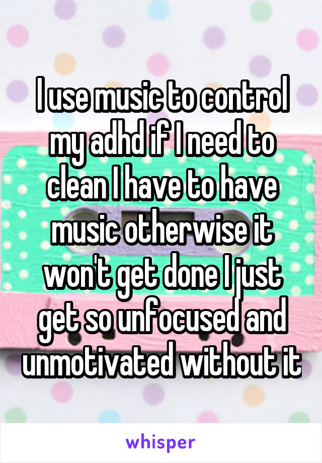 I use music to control my adhd if I need to clean I have to have music otherwise it won't get done I just get so unfocused and unmotivated without it