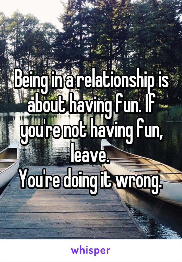 Being in a relationship is about having fun. If you're not having fun, leave. 
You're doing it wrong. 