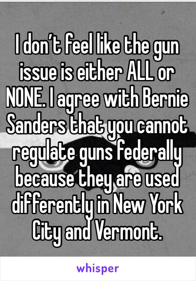 I don’t feel like the gun issue is either ALL or NONE. I agree with Bernie Sanders that you cannot regulate guns federally because they are used differently in New York City and Vermont.