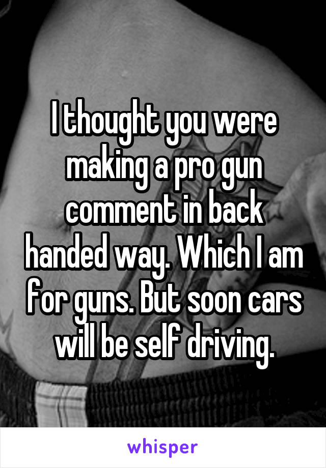 I thought you were making a pro gun comment in back handed way. Which I am for guns. But soon cars will be self driving.