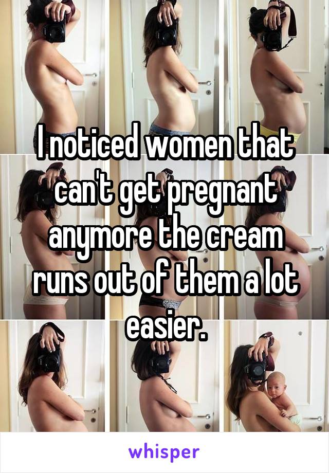 I noticed women that can't get pregnant anymore the cream runs out of them a lot easier.