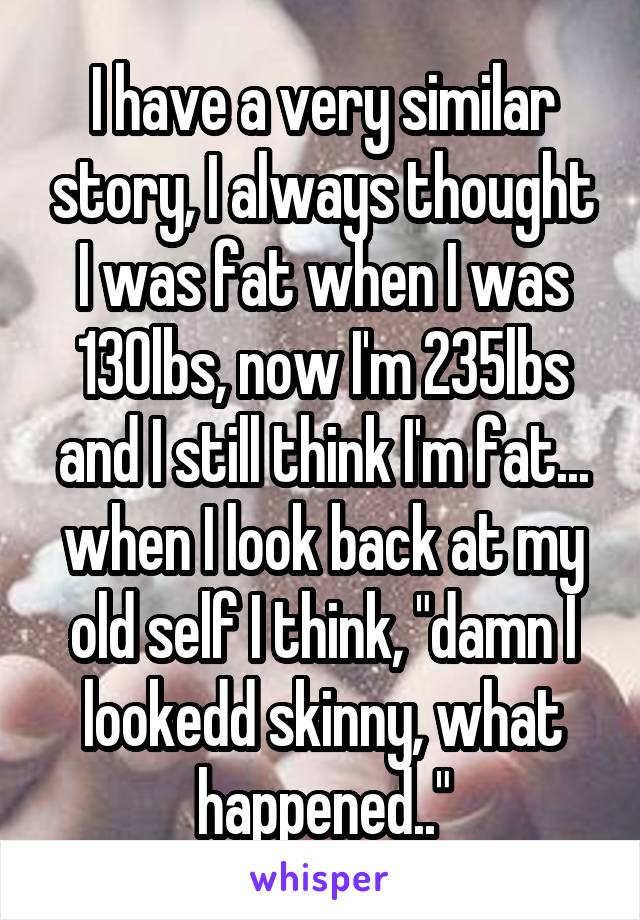 I have a very similar story, I always thought I was fat when I was 130lbs, now I'm 235lbs and I still think I'm fat... when I look back at my old self I think, "damn I lookedd skinny, what happened.."