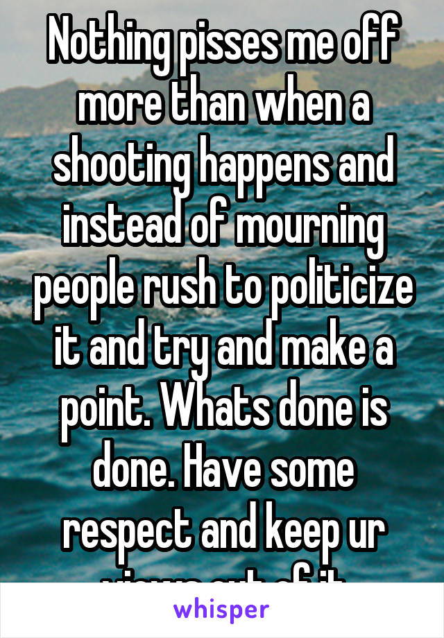 Nothing pisses me off more than when a shooting happens and instead of mourning people rush to politicize it and try and make a point. Whats done is done. Have some respect and keep ur views out of it