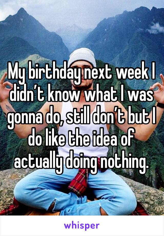 My birthday next week I didn’t know what I was gonna do, still don’t but I do like the idea of actually doing nothing.