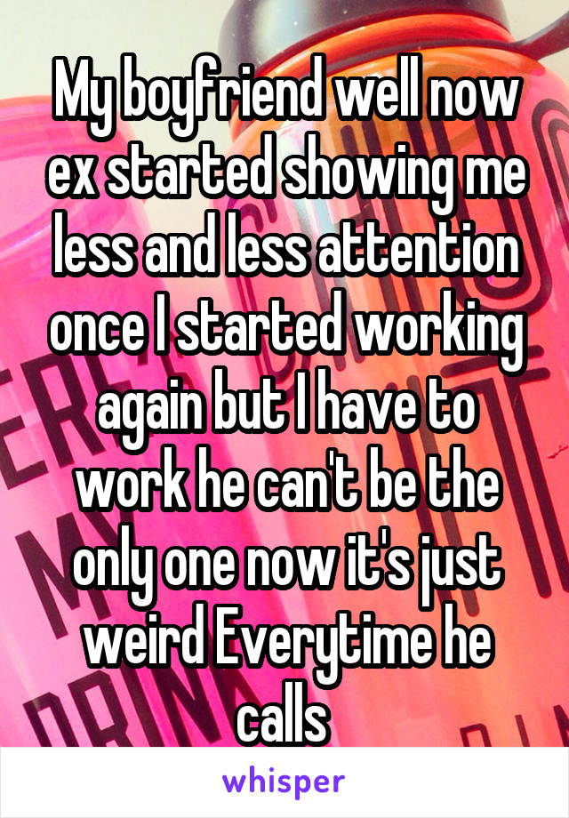 My boyfriend well now ex started showing me less and less attention once I started working again but I have to work he can't be the only one now it's just weird Everytime he calls 