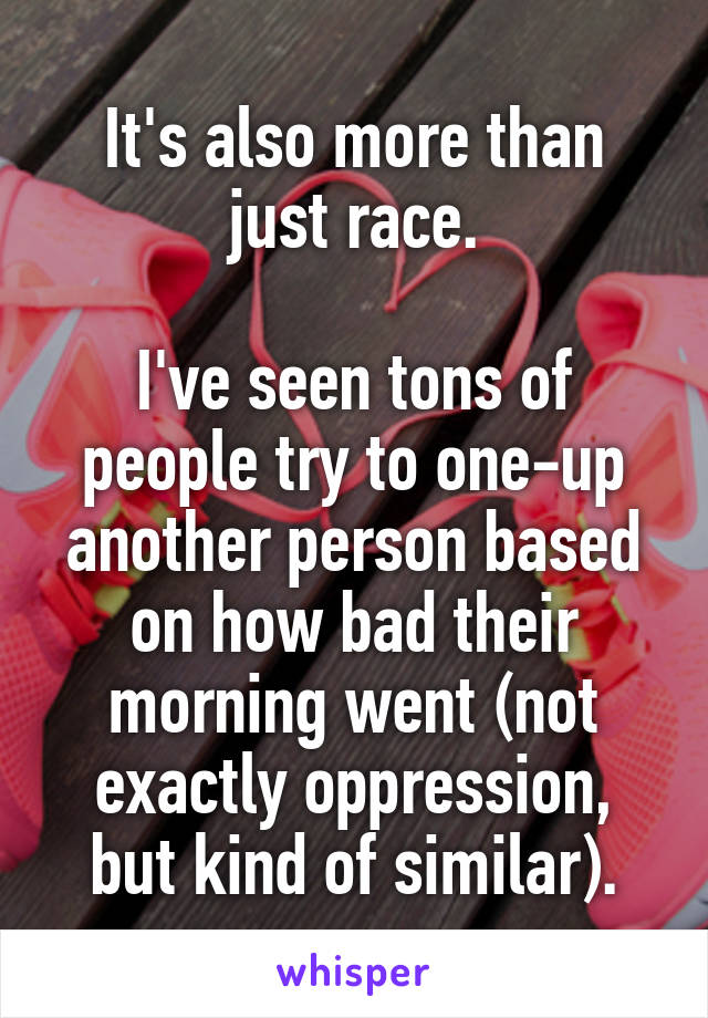 It's also more than just race.

I've seen tons of people try to one-up another person based on how bad their morning went (not exactly oppression, but kind of similar).