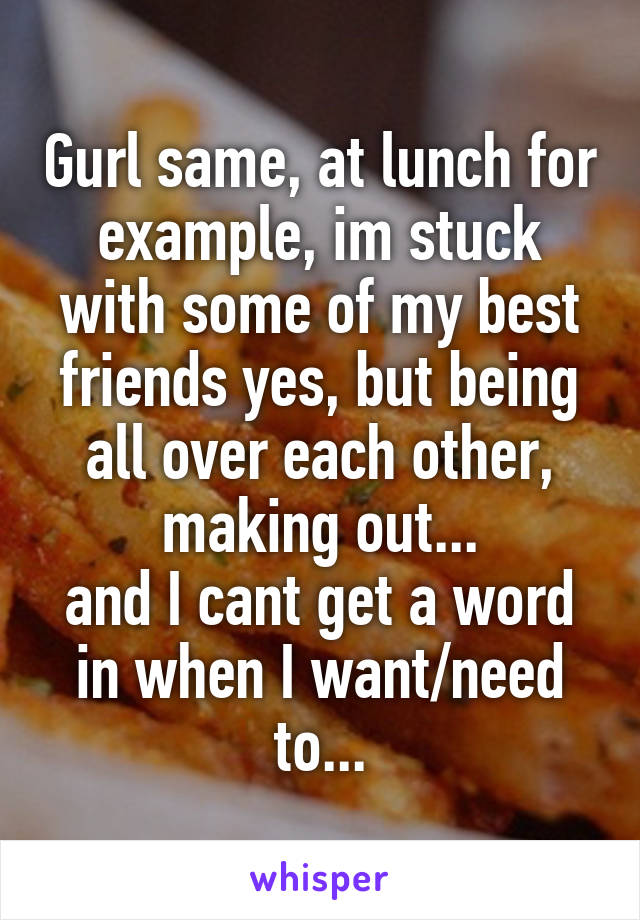 Gurl same, at lunch for example, im stuck with some of my best friends yes, but being all over each other, making out...
and I cant get a word in when I want/need to...