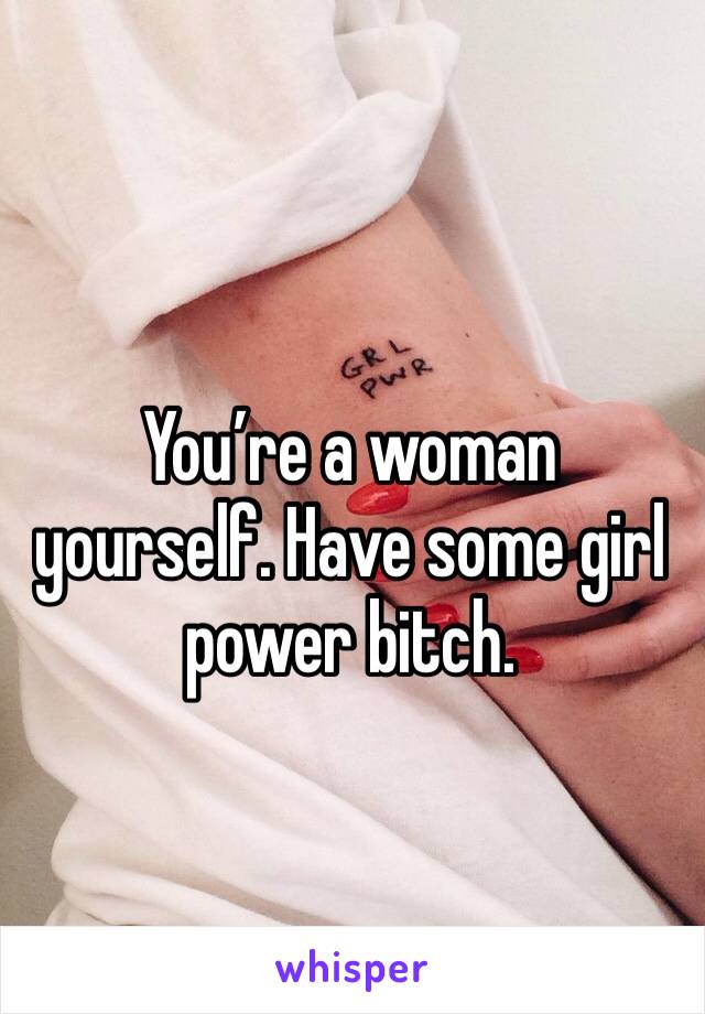 You’re a woman yourself. Have some girl power bitch.