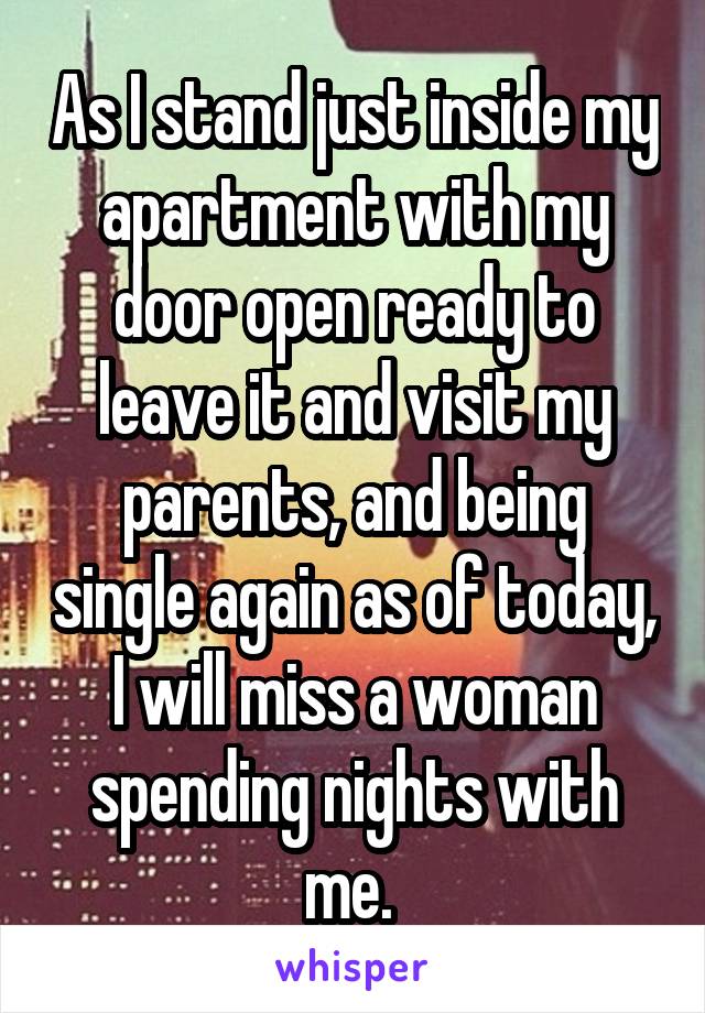 As I stand just inside my apartment with my door open ready to leave it and visit my parents, and being single again as of today, I will miss a woman spending nights with me. 