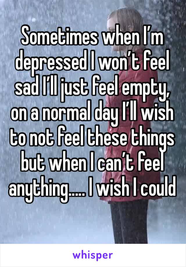 Sometimes when I’m depressed I won’t feel sad I’ll just feel empty, on a normal day I’ll wish to not feel these things but when I can’t feel anything..... I wish I could