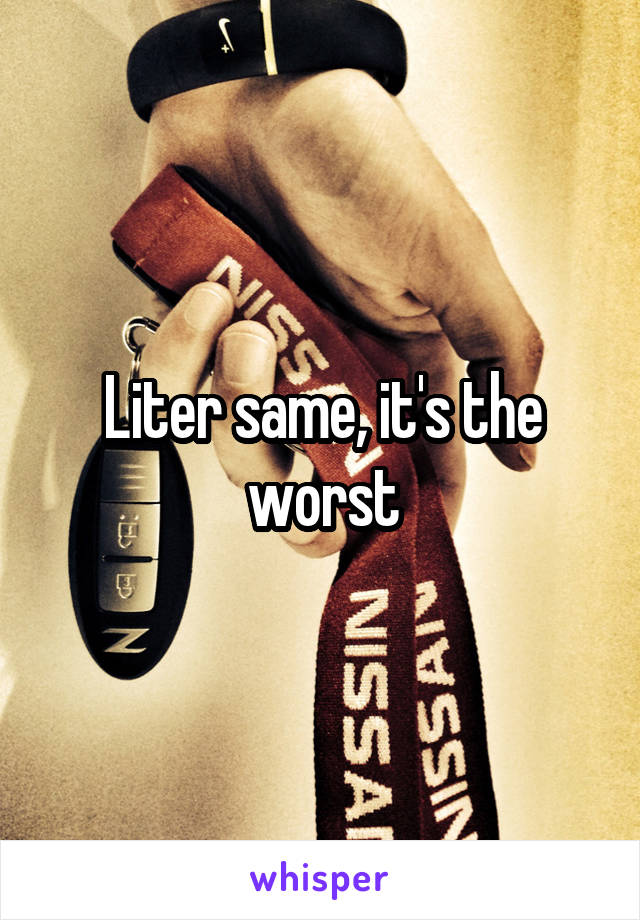 Liter same, it's the worst