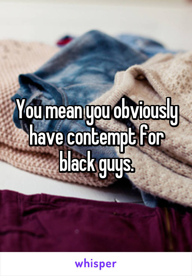 You mean you obviously have contempt for black guys.