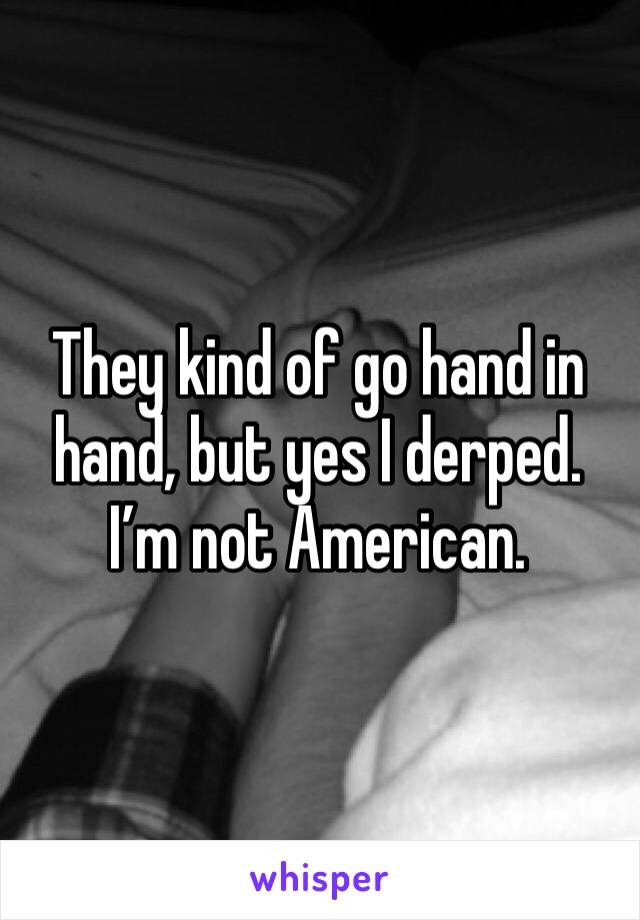 They kind of go hand in hand, but yes I derped. 
I’m not American.