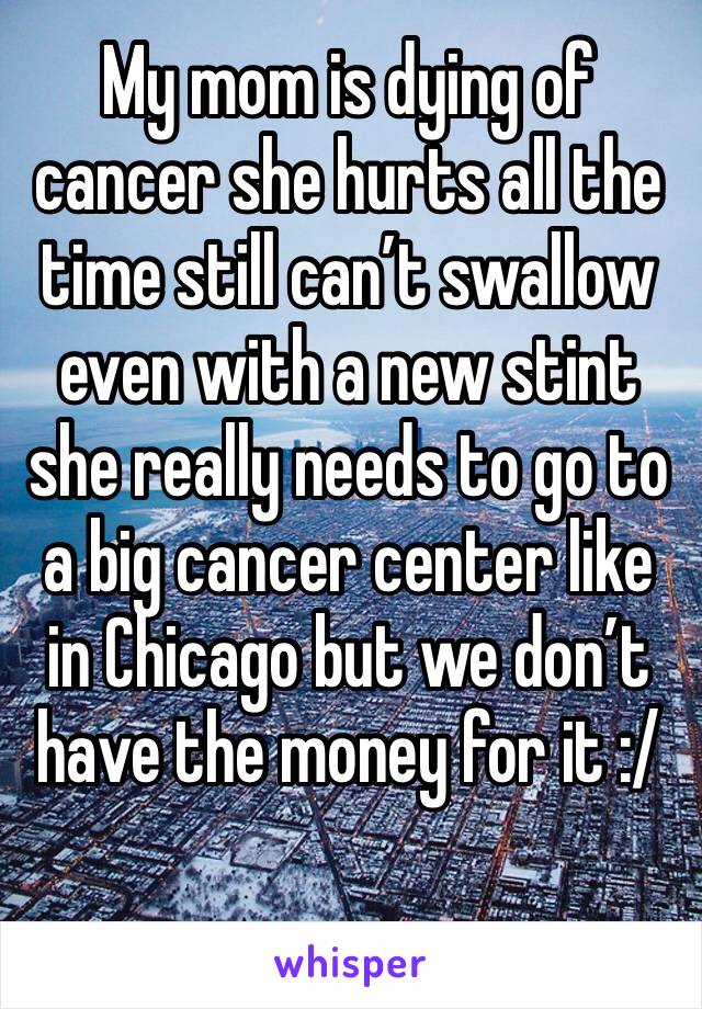 My mom is dying of cancer she hurts all the time still can’t swallow even with a new stint she really needs to go to a big cancer center like in Chicago but we don’t have the money for it :/