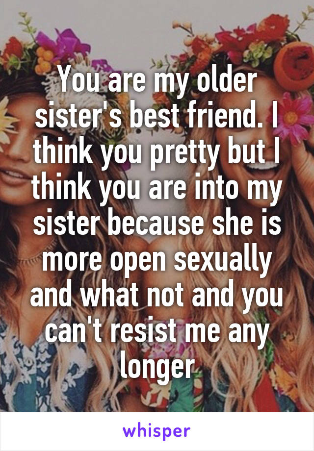 You are my older sister's best friend. I think you pretty but I think you are into my sister because she is more open sexually and what not and you can't resist me any longer