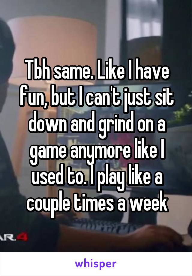 Tbh same. Like I have fun, but I can't just sit down and grind on a game anymore like I used to. I play like a couple times a week