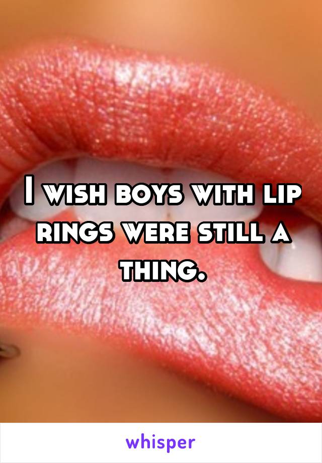 I wish boys with lip rings were still a thing.