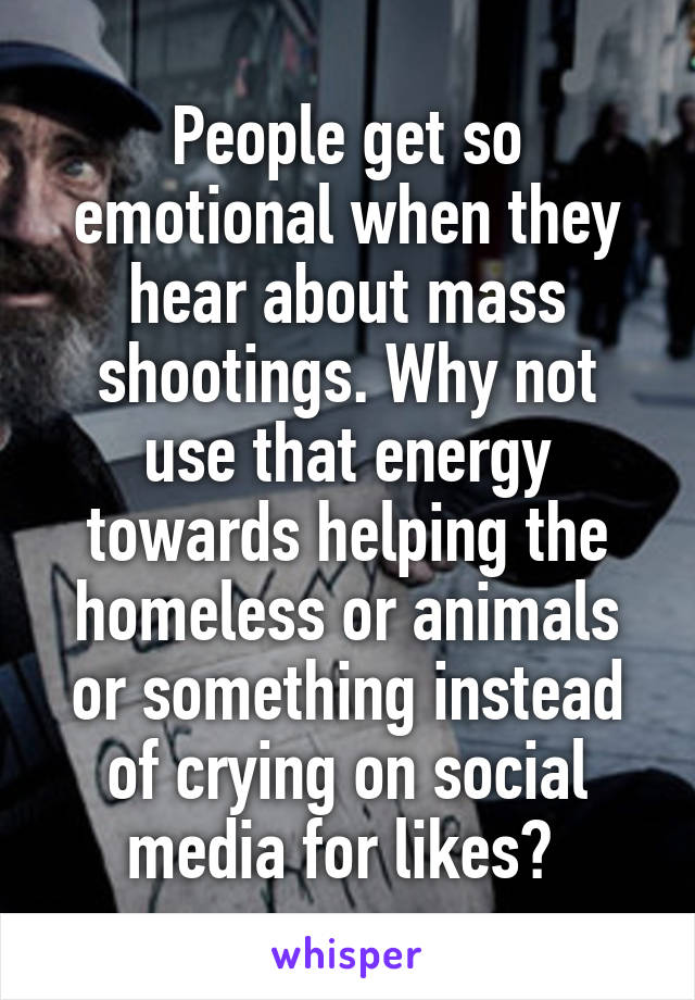 People get so emotional when they hear about mass shootings. Why not use that energy towards helping the homeless or animals or something instead of crying on social media for likes? 