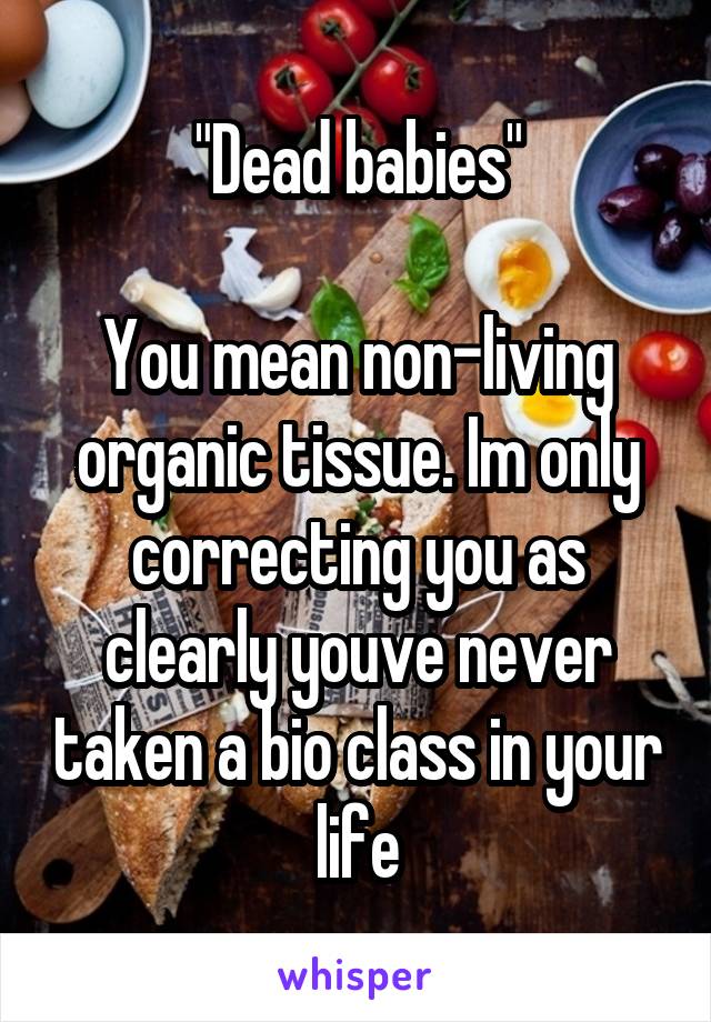 "Dead babies"

You mean non-living organic tissue. Im only correcting you as clearly youve never taken a bio class in your life