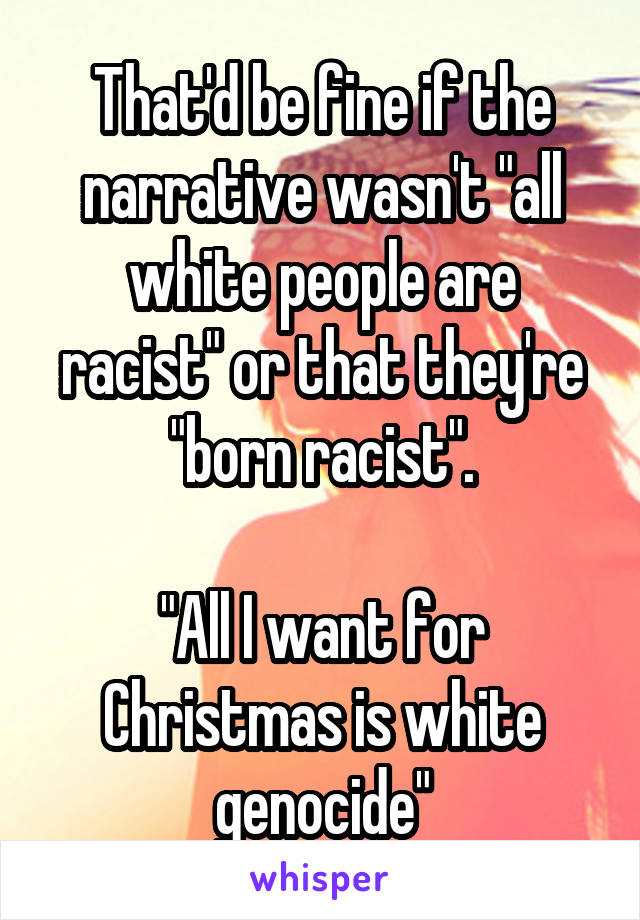 That'd be fine if the narrative wasn't "all white people are racist" or that they're "born racist".

"All I want for Christmas is white genocide"