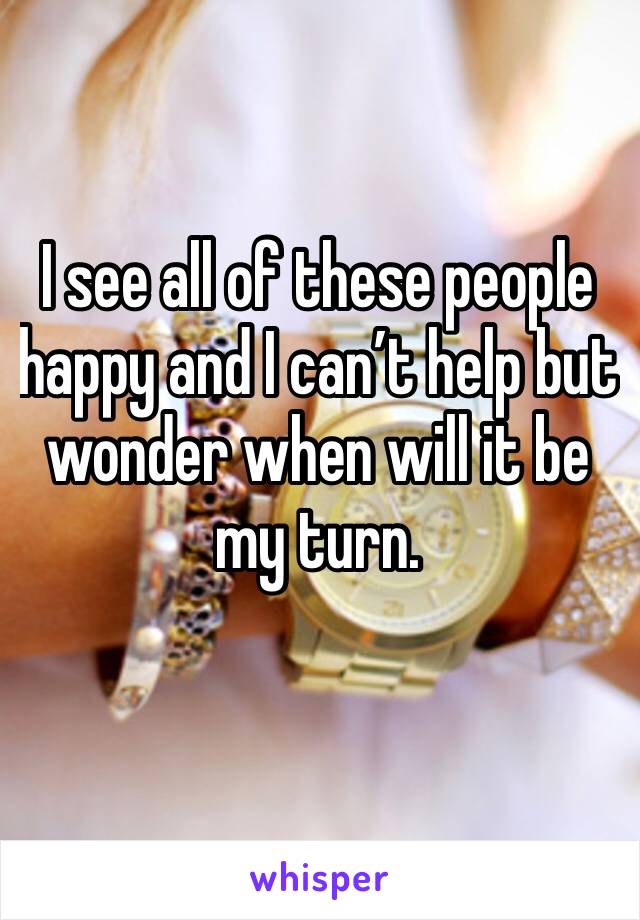 I see all of these people happy and I can’t help but wonder when will it be my turn. 