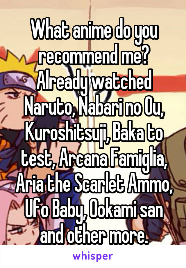 What anime do you recommend me? Already watched Naruto, Nabari no Ou, Kuroshitsuji, Baka to test, Arcana Famiglia, Aria the Scarlet Ammo, Ufo Baby, Ookami san and other more.