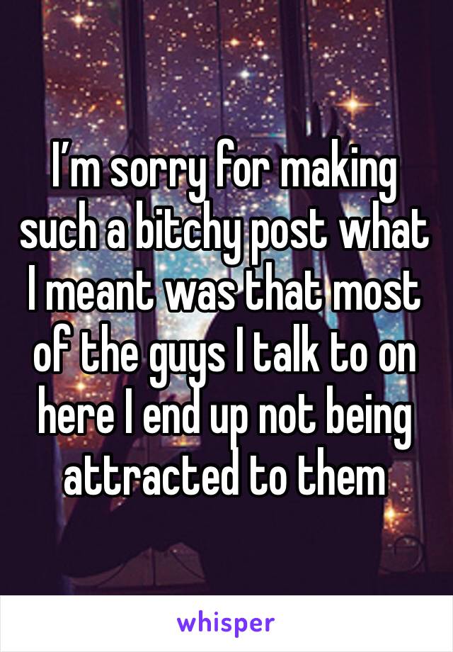 I’m sorry for making such a bitchy post what I meant was that most of the guys I talk to on here I end up not being attracted to them