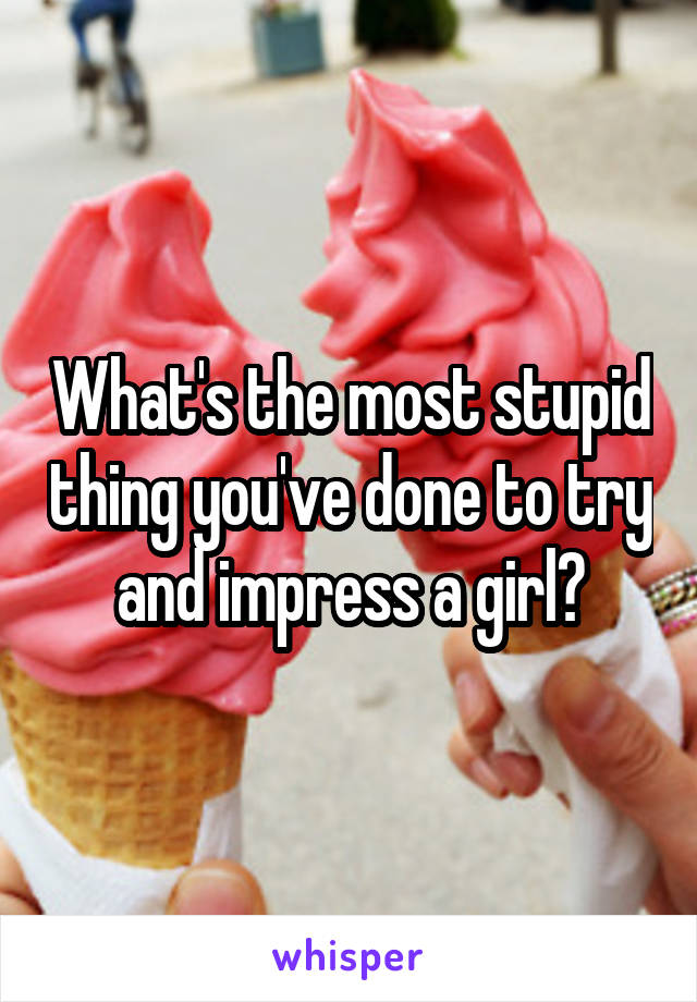What's the most stupid thing you've done to try and impress a girl?