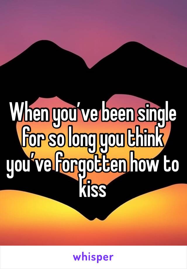 When you’ve been single for so long you think you’ve forgotten how to kiss 