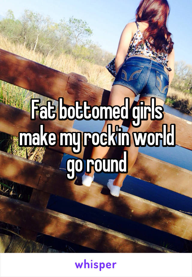 Fat bottomed girls make my rock'in world go round
