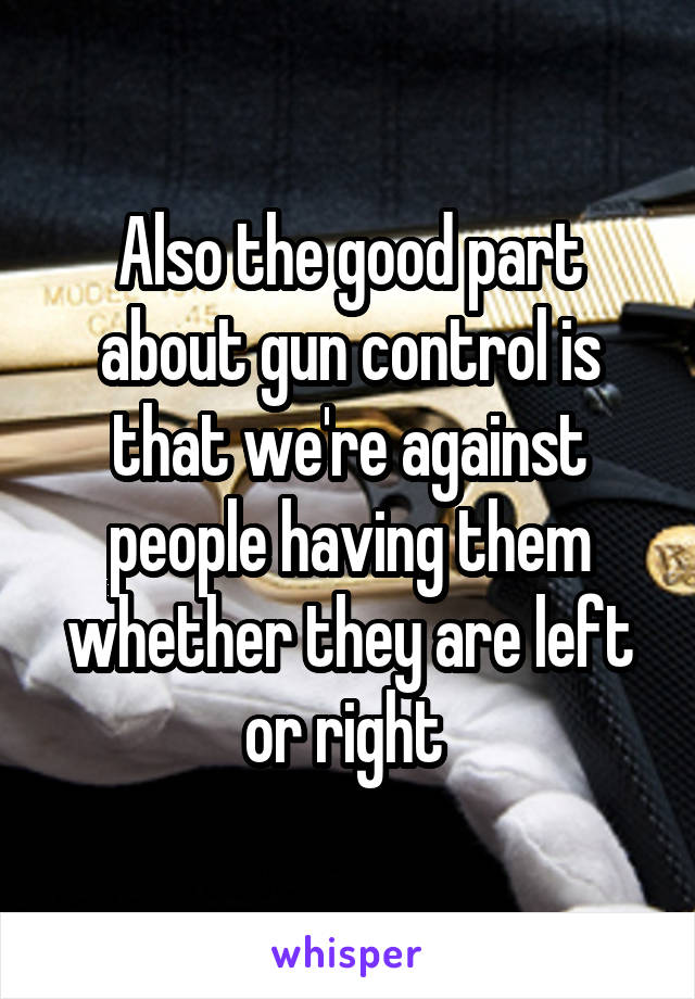Also the good part about gun control is that we're against people having them whether they are left or right 