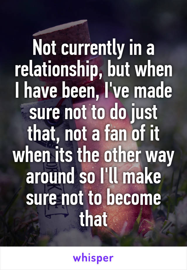 Not currently in a relationship, but when I have been, I've made sure not to do just that, not a fan of it when its the other way around so I'll make sure not to become that