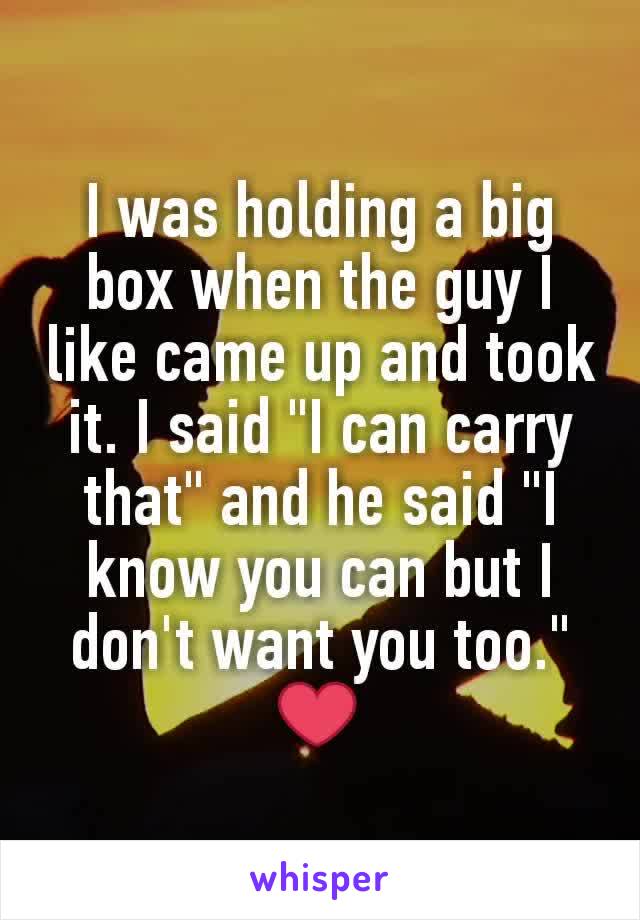 I was holding a big box when the guy I like came up and took it. I said "I can carry that" and he said "I know you can but I don't want you too." ❤