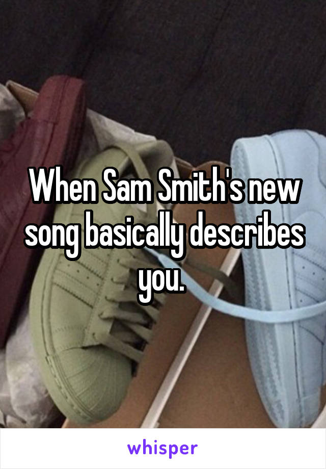 When Sam Smith's new song basically describes you. 